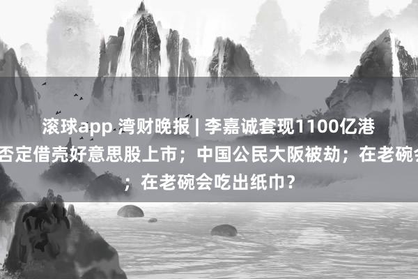 滚球app 湾财晚报 | 李嘉诚套现1100亿港元；三只羊否定借壳好意思股上市；中国公民大阪被劫；在老碗会吃出纸巾？