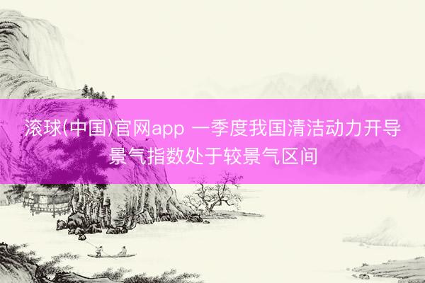 滚球(中国)官网app 一季度我国清洁动力开导景气指数处于较景气区间