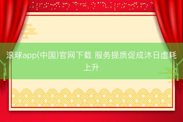 滚球app(中国)官网下载 服务提质促成沐日虚耗上升