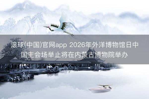 滚球(中国)官网app 2026年外洋博物馆日中国主会场举止将在内蒙古博物院举办
