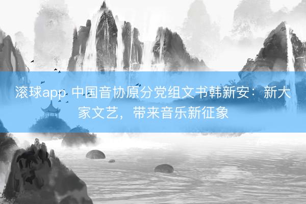 滚球app 中国音协原分党组文书韩新安：新大家文艺，带来音乐新征象