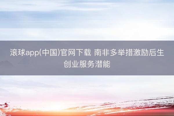 滚球app(中国)官网下载 南非多举措激励后生创业服务潜能