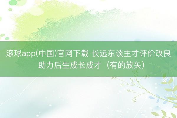 滚球app(中国)官网下载 长远东谈主才评价改良  助力后生成长成才（有的放矢）