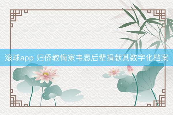 滚球app 归侨教悔家韦悫后辈捐献其数字化档案