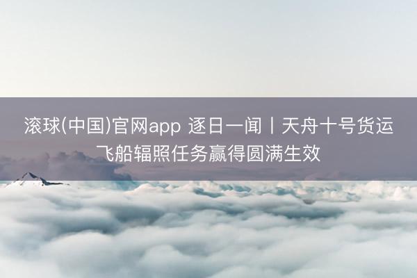滚球(中国)官网app 逐日一闻丨天舟十号货运飞船辐照任务赢得圆满生效