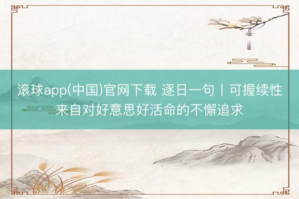 滚球app(中国)官网下载 逐日一句丨可握续性来自对好意思好活命的不懈追求