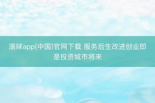 滚球app(中国)官网下载 服务后生改进创业即是投资城市将来