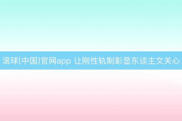 滚球(中国)官网app 让刚性轨制彰显东谈主文关心