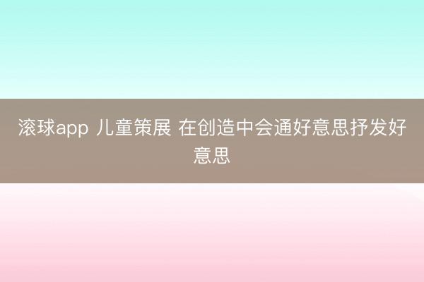 滚球app 儿童策展 在创造中会通好意思抒发好意思