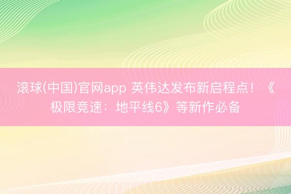 滚球(中国)官网app 英伟达发布新启程点！《极限竞速：地平线6》等新作必备