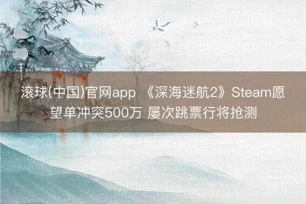 滚球(中国)官网app 《深海迷航2》Steam愿望单冲突500万 屡次跳票行将抢测