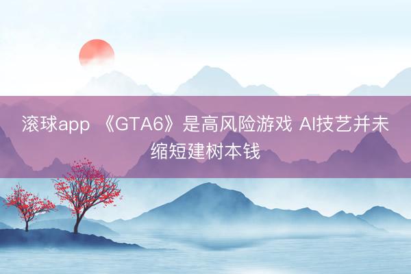 滚球app 《GTA6》是高风险游戏 AI技艺并未缩短建树本钱
