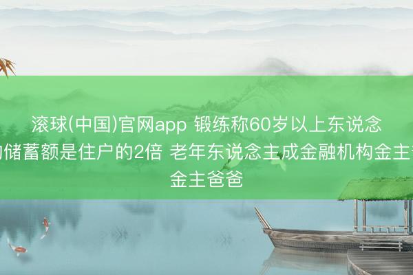 滚球(中国)官网app 锻练称60岁以上东说念主均储蓄额是住户的2倍 老年东说念主成金融机构金主爸爸