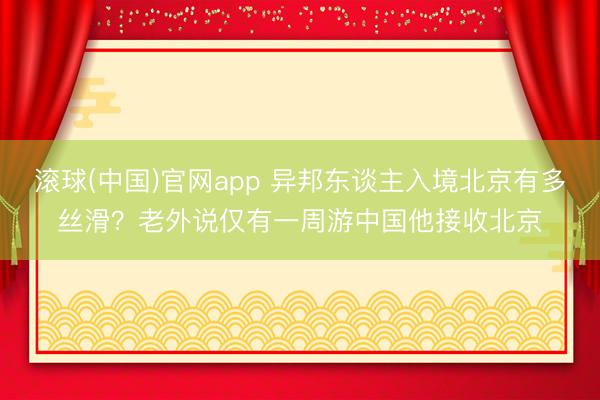 滚球(中国)官网app 异邦东谈主入境北京有多丝滑？老外说仅有一周游中国他接收北京