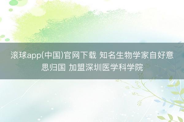 滚球app(中国)官网下载 知名生物学家自好意思归国 加盟深圳医学科学院