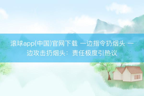 滚球app(中国)官网下载 一边指令扔烟头 一边攻击扔烟头：责任极度引热议