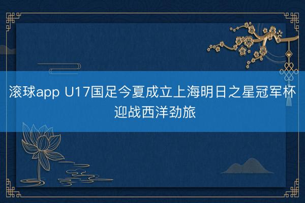 滚球app U17国足今夏成立上海明日之星冠军杯 迎战西洋劲旅