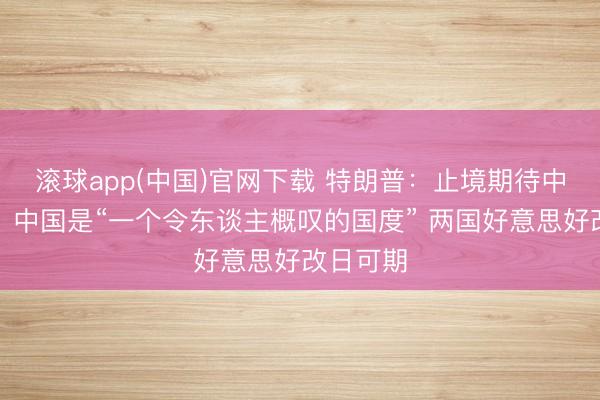 滚球app(中国)官网下载 特朗普：止境期待中国之行，中国是“一个令东谈主概叹的国度” 两国好意思好改日可期