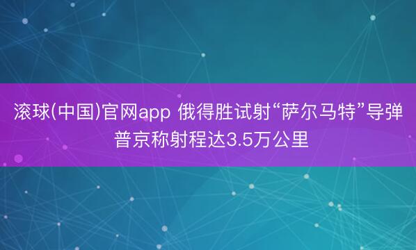 滚球(中国)官网app 俄得胜试射“萨尔马特”导弹 普京称射程达3.5万公里