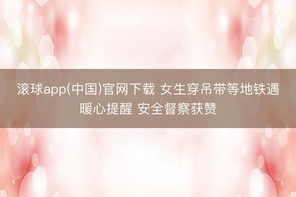 滚球app(中国)官网下载 女生穿吊带等地铁遇暖心提醒 安全督察获赞