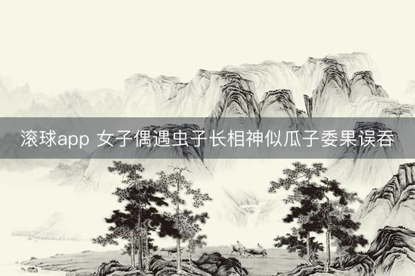 滚球app 女子偶遇虫子长相神似瓜子委果误吞