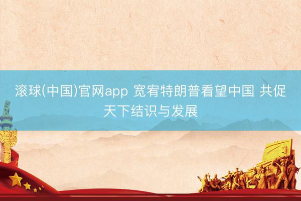 滚球(中国)官网app 宽宥特朗普看望中国 共促天下结识与发展