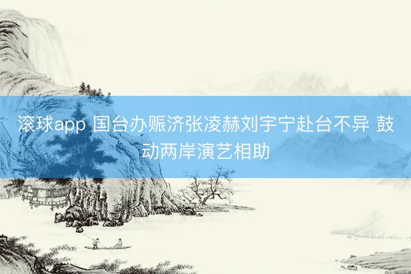 滚球app 国台办赈济张凌赫刘宇宁赴台不异 鼓动两岸演艺相助