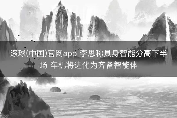 滚球(中国)官网app 李思称具身智能分高下半场 车机将进化为齐备智能体
