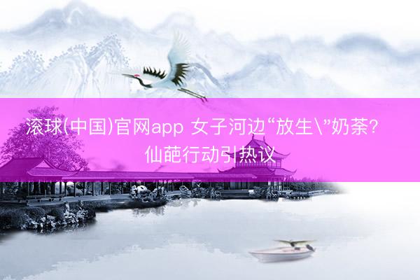滚球(中国)官网app 女子河边“放生
