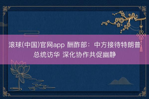 滚球(中国)官网app 酬酢部：中方接待特朗普总统访华 深化协作共促幽静
