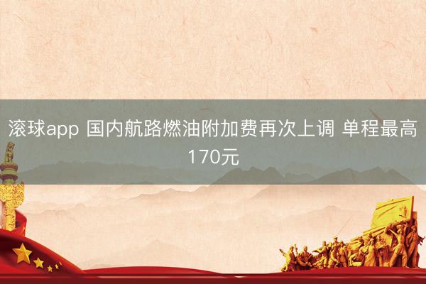 滚球app 国内航路燃油附加费再次上调 单程最高170元