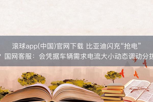 滚球app(中国)官网下载 比亚迪闪充“抢电”？国网客服：会凭据车辆需求电流大小动态调动分拨