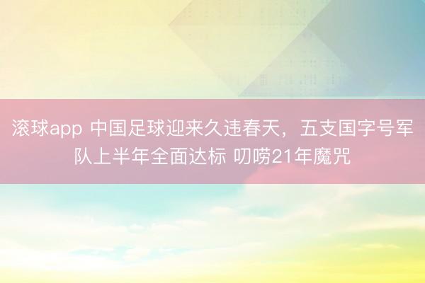 滚球app 中国足球迎来久违春天，五支国字号军队上半年全面达标 叨唠21年魔咒
