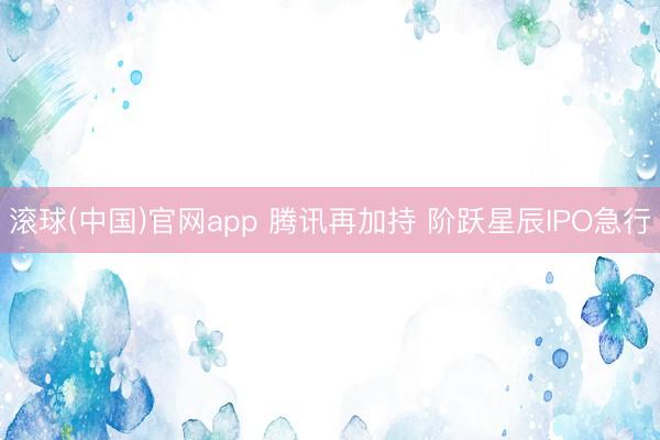 滚球(中国)官网app 腾讯再加持 阶跃星辰IPO急行