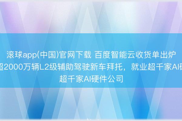 滚球app(中国)官网下载 百度智能云收货单出炉：援助超2000万辆L2级辅助驾驶新车拜托，就业超千家AI硬件公司
