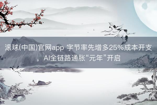 滚球(中国)官网app 字节率先增多25%成本开支，AI全链路通胀“元年”开启