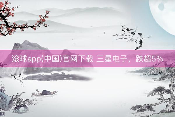 滚球app(中国)官网下载 三星电子，跌超5%