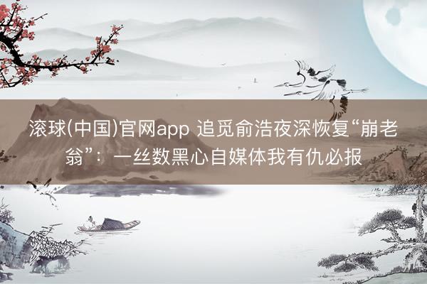 滚球(中国)官网app 追觅俞浩夜深恢复“崩老翁”：一丝数黑心自媒体我有仇必报