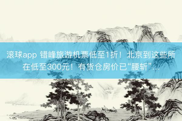 滚球app 错峰旅游机票低至1折！北京到这些所在低至300元！有货仓房价已“腰斩”…