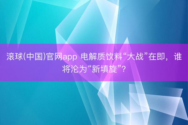 滚球(中国)官网app 电解质饮料“大战”在即，谁将沦为“新填旋”？