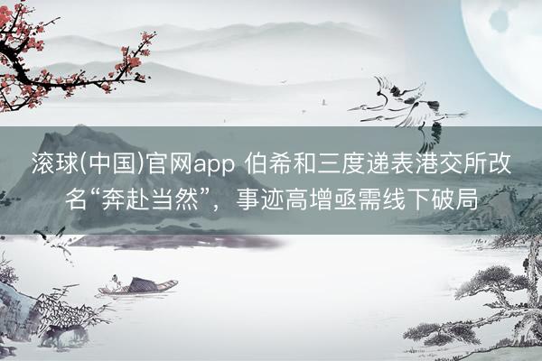 滚球(中国)官网app 伯希和三度递表港交所改名“奔赴当然”，事迹高增亟需线下破局