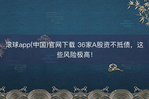 滚球app(中国)官网下载 36家A股资不抵债，这些风险极高！
