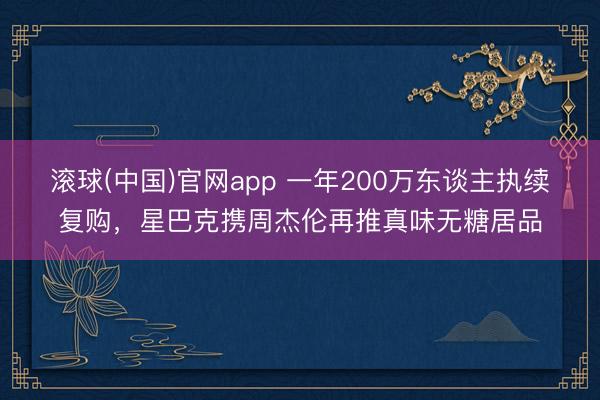滚球(中国)官网app 一年200万东谈主执续复购，星巴克携周杰伦再推真味无糖居品