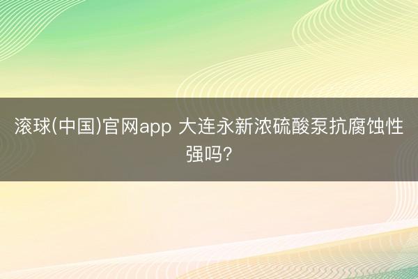 滚球(中国)官网app 大连永新浓硫酸泵抗腐蚀性强吗？