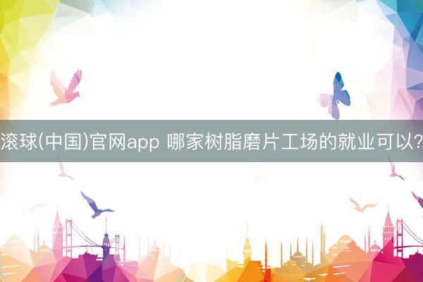 滚球(中国)官网app 哪家树脂磨片工场的就业可以？
