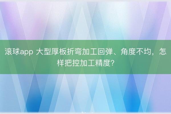 滚球app 大型厚板折弯加工回弹、角度不均，怎样把控加工精度？