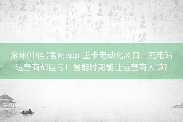 滚球(中国)官网app 重卡电动化风口，充电站运营商却巨亏！易能时期能让运营商大赚？