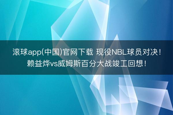 滚球app(中国)官网下载 现役NBL球员对决！赖益烨vs威姆斯百分大战竣工回想！