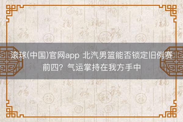 滚球(中国)官网app 北汽男篮能否锁定旧例赛前四？气运掌持在我方手中