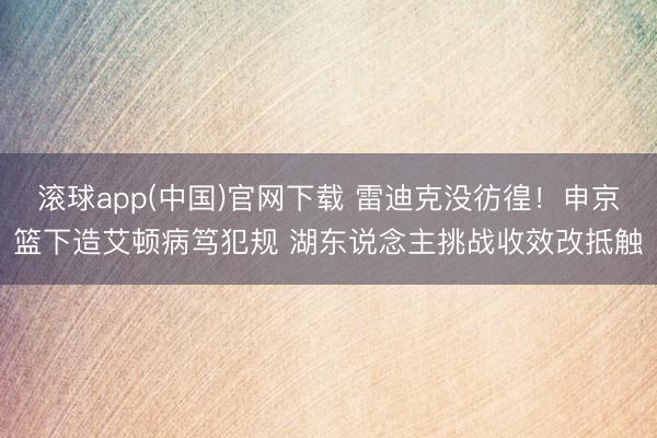 滚球app(中国)官网下载 雷迪克没彷徨！申京篮下造艾顿病笃犯规 湖东说念主挑战收效改抵触